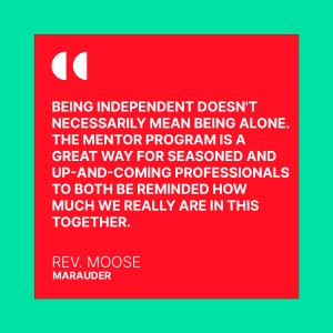 Being independent doesn't necessarily mean being alone. The mentor program is a great way for seasoned and up and coming professionals to both be reminded how much we really are in this together. Rev. Moose. Marauder